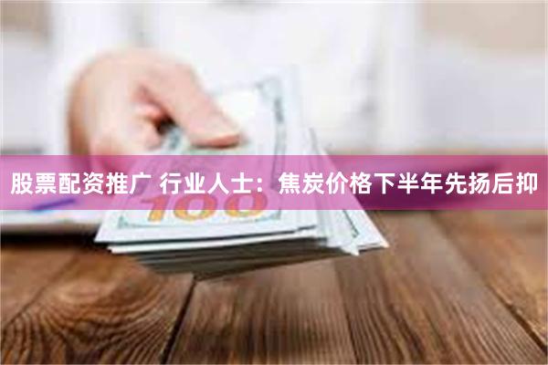 股票配资推广 行业人士：焦炭价格下半年先扬后抑