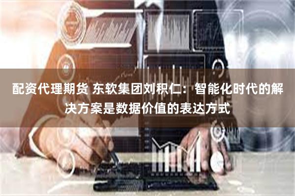 配资代理期货 东软集团刘积仁：智能化时代的解决方案是数据价值的表达方式