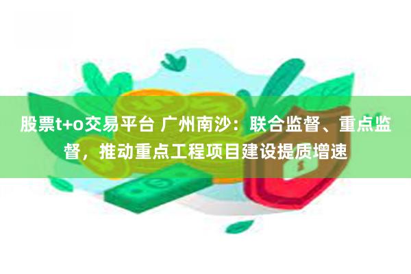 股票t+o交易平台 广州南沙：联合监督、重点监督，推动重点工程项目建设提质增速
