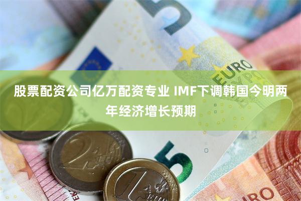 股票配资公司亿万配资专业 IMF下调韩国今明两年经济增长预期