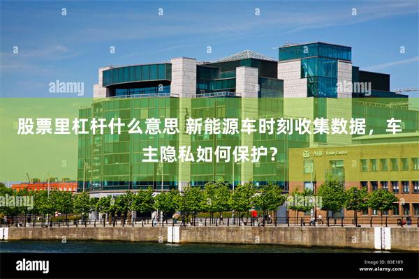 股票里杠杆什么意思 新能源车时刻收集数据，车主隐私如何保护？