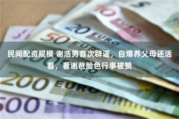 民间配资规模 谢浩男首次辟谣，自爆养父母还活着，看谢爸脸色行事被赞