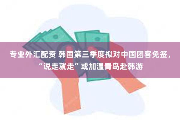 专业外汇配资 韩国第三季度拟对中国团客免签，“说走就走”或加温青岛赴韩游