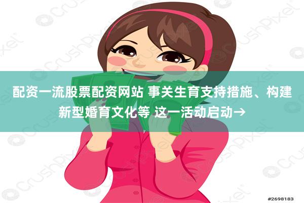 配资一流股票配资网站 事关生育支持措施、构建新型婚育文化等 这一活动启动→