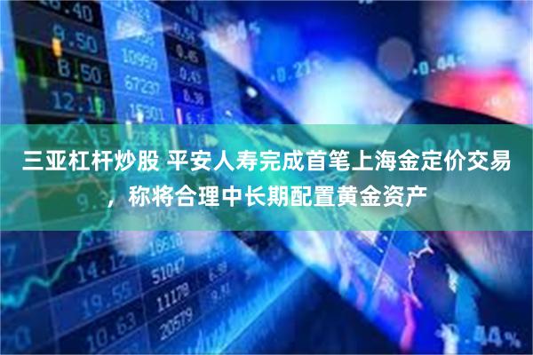 三亚杠杆炒股 平安人寿完成首笔上海金定价交易，称将合理中长期配置黄金资产