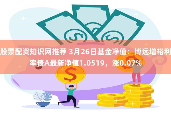 股票配资知识网推荐 3月26日基金净值：博远增裕利率债A最新净值1.0519，涨0.07%