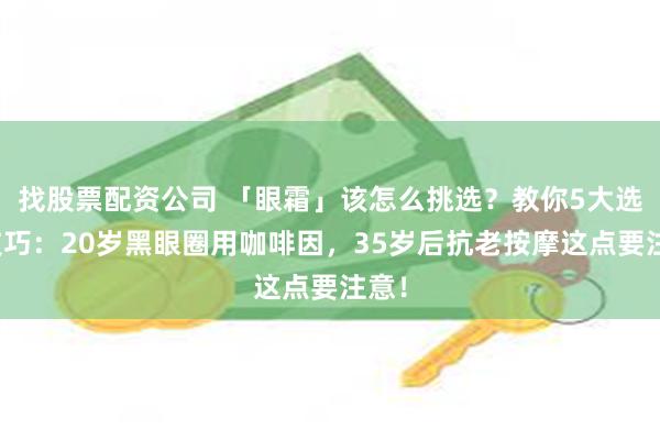 找股票配资公司 「眼霜」该怎么挑选？教你5大选购技巧：20岁黑眼圈用咖啡因，35岁后抗老按摩这点要注意！