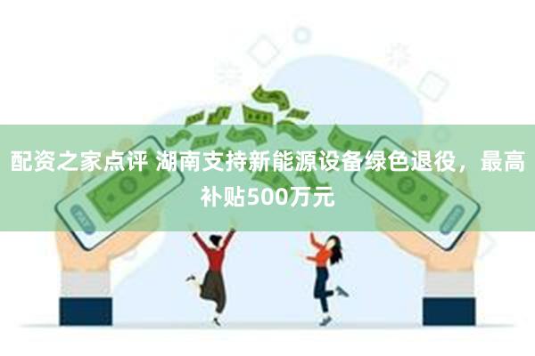 配资之家点评 湖南支持新能源设备绿色退役，最高补贴500万元