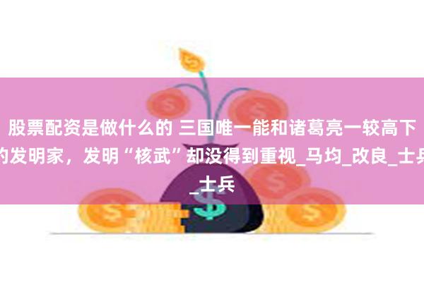 股票配资是做什么的 三国唯一能和诸葛亮一较高下的发明家，发明“核武”却没得到重视_马均_改良_士兵