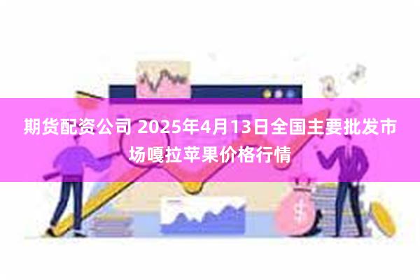 期货配资公司 2025年4月13日全国主要批发市场嘎拉苹果价格行情