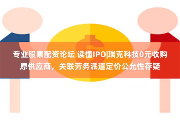 专业股票配资论坛 读懂IPO|瑞克科技0元收购原供应商，关联劳务派遣定价公允性存疑