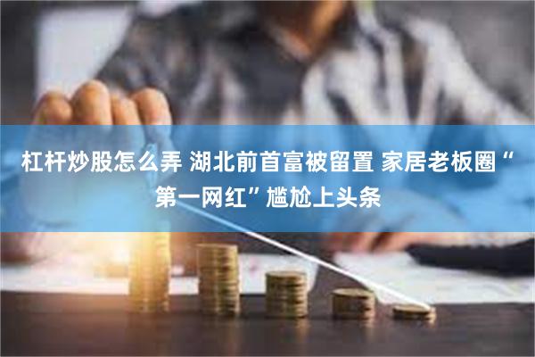 杠杆炒股怎么弄 湖北前首富被留置 家居老板圈“第一网红”尴尬上头条