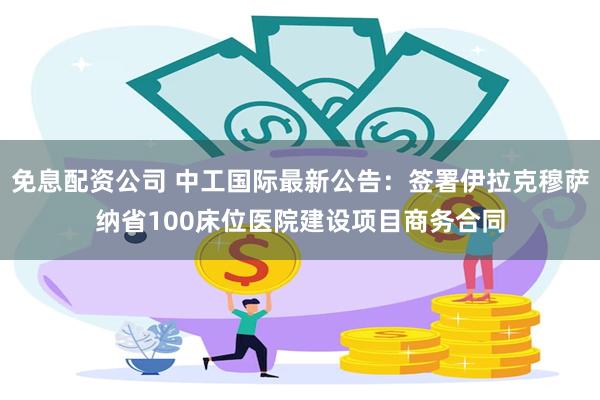 免息配资公司 中工国际最新公告：签署伊拉克穆萨纳省100床位医院建设项目商务合同