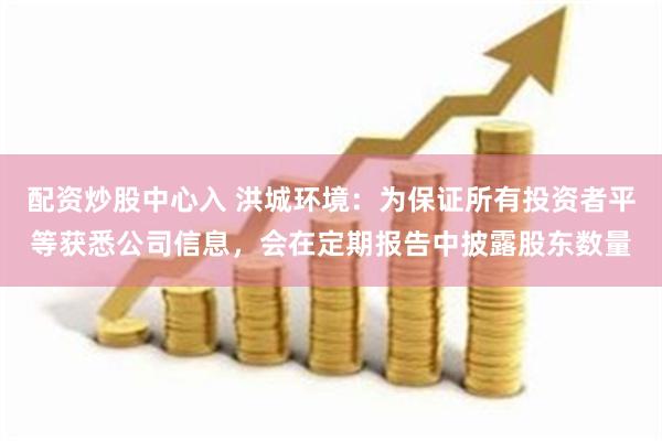 配资炒股中心入 洪城环境：为保证所有投资者平等获悉公司信息，会在定期报告中披露股东数量