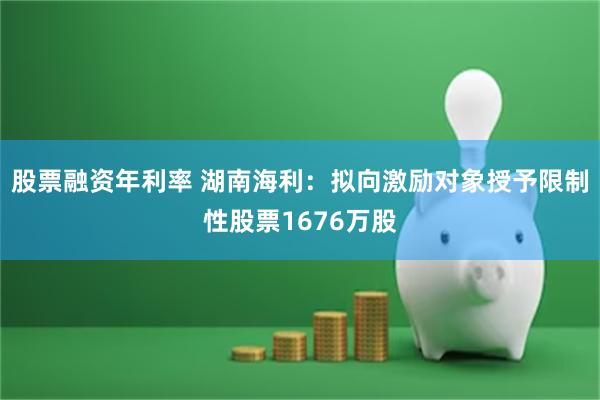 股票融资年利率 湖南海利：拟向激励对象授予限制性股票1676万股