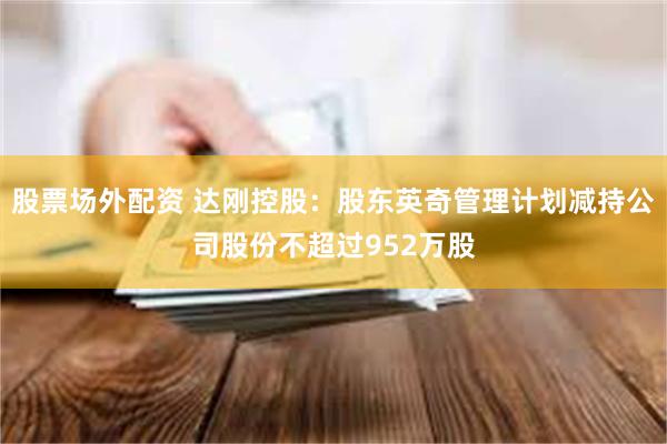 股票场外配资 达刚控股：股东英奇管理计划减持公司股份不超过952万股