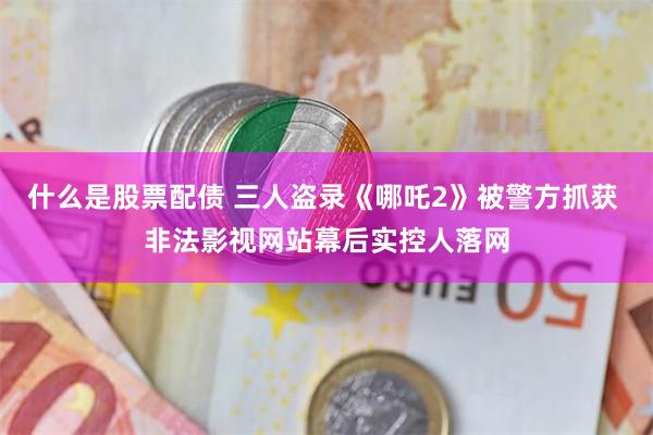 什么是股票配债 三人盗录《哪吒2》被警方抓获 非法影视网站幕后实控人落网