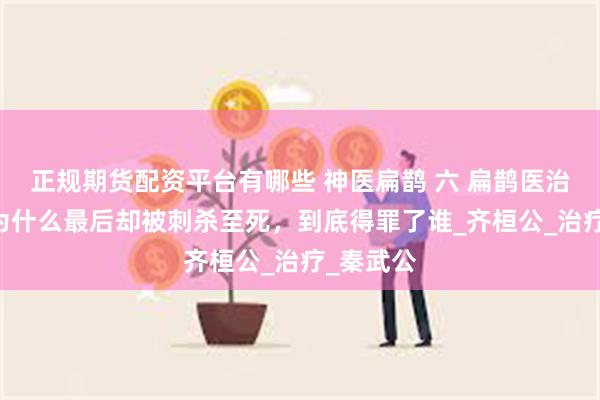 正规期货配资平台有哪些 神医扁鹊 六 扁鹊医治很多人 为什么最后却被刺杀至死，到底得罪了谁_齐桓公_治疗_秦武公