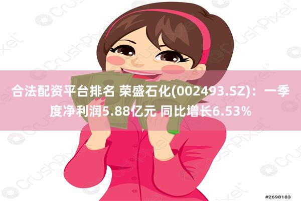 合法配资平台排名 荣盛石化(002493.SZ)：一季度净利润5.88亿元 同比增长6.53%