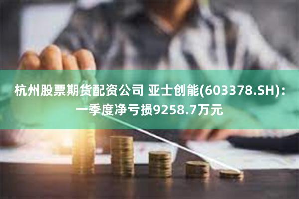 杭州股票期货配资公司 亚士创能(603378.SH)：一季度净亏损9258.7万元