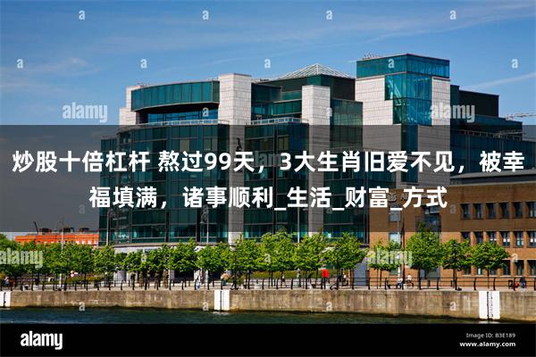 炒股十倍杠杆 熬过99天，3大生肖旧爱不见，被幸福填满，诸事顺利_生活_财富_方式