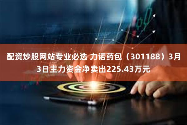 配资炒股网站专业必选 力诺药包（301188）3月3日主力资金净卖出225.43万元