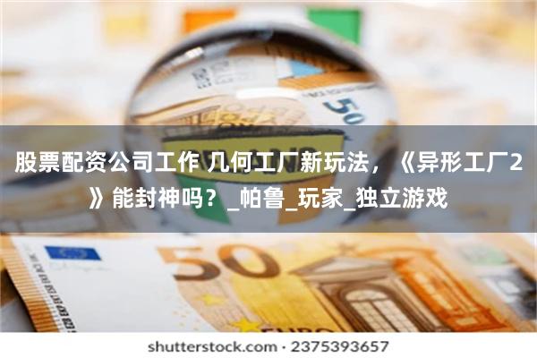股票配资公司工作 几何工厂新玩法，《异形工厂2》能封神吗？_帕鲁_玩家_独立游戏