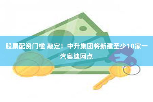 股票配资门槛 敲定！中升集团将新建至少10家一汽奥迪网点