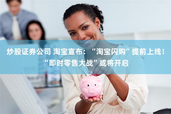 炒股证券公司 淘宝宣布：“淘宝闪购”提前上线！“即时零售大战”或将开启