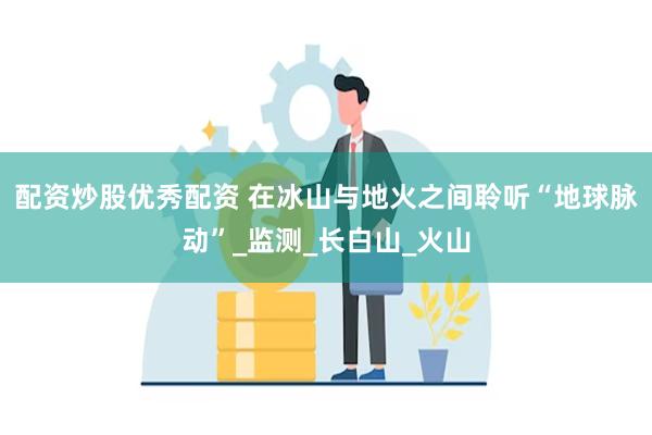 配资炒股优秀配资 在冰山与地火之间聆听“地球脉动”_监测_长白山_火山