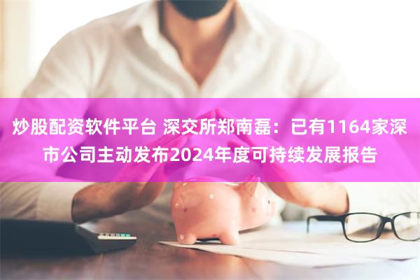 炒股配资软件平台 深交所郑南磊：已有1164家深市公司主动发布2024年度可持续发展报告